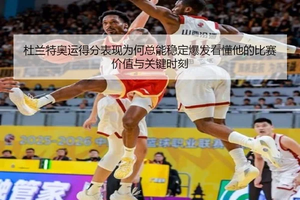 杜兰特奥运得分表现为何总能稳定爆发看懂他的比赛价值与关键时刻